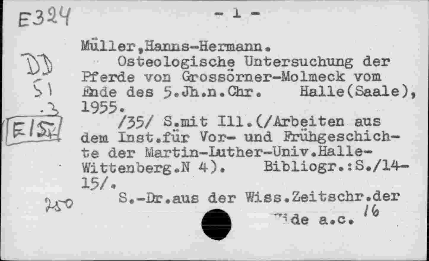 ﻿
- 1 -
Müller »Harms-Hermann.
*\\Л. Osteologische Untersuchung der Pferde von Grossörner-Molmeck vom .Ölde des 5»Jh*n«Chr» Halle (Saale) ___.X 1955.
/Уэ/ S.mit Ill.(./Arbeiten aus L ■ dem Inst .für Vor- und Frühgeschichte der Martin-Luther-Univ.Halle-Witt enberg.N 4). Bibliogr.:S./14-15/.
S.-Dr.aus der Wiss.Zeitschr.der ф ’^de a.c.